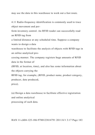 may use the data in this warehouse to work out a fast route.
4.11 Radio-frequency identification is commonly used to trace
object movement and per-
form inventory control. An RFID reader can successfully read
an RFID tag from
a limited distance at any scheduled time. Suppose a company
wants to design a data
warehouse to facilitate the analysis of objects with RFID tags in
an online analytical pro-
cessing manner. The company registers huge amounts of RFID
data in the format of
(RFID, at location, time), and also has some information about
the objects carrying the
RFID tag, for example, (RFID, product name, product category,
producer, date produced,
price).
(a) Design a data warehouse to facilitate effective registration
and online analytical
processing of such data.
HAN 11-ch04-125-186-9780123814791 2011/6/1 3:17 Page 183
 