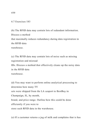 #59
4.7 Exercises 183
(b) The RFID data may contain lots of redundant information.
Discuss a method
that maximally reduces redundancy during data registration in
the RFID data
warehouse.
(c) The RFID data may contain lots of noise such as missing
registration and misread
IDs. Discuss a method that effectively cleans up the noisy data
in the RFID data
warehouse.
(d) You may want to perform online analytical processing to
determine how many TV
sets were shipped from the LA seaport to BestBuy in
Champaign, IL, by month,
brand, and price range. Outline how this could be done
efficiently if you were to
store such RFID data in the warehouse.
(e) If a customer returns a jug of milk and complains that is has
 