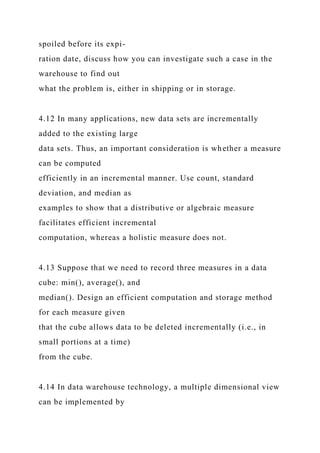 spoiled before its expi-
ration date, discuss how you can investigate such a case in the
warehouse to find out
what the problem is, either in shipping or in storage.
4.12 In many applications, new data sets are incrementally
added to the existing large
data sets. Thus, an important consideration is whether a measure
can be computed
efficiently in an incremental manner. Use count, standard
deviation, and median as
examples to show that a distributive or algebraic measure
facilitates efficient incremental
computation, whereas a holistic measure does not.
4.13 Suppose that we need to record three measures in a data
cube: min(), average(), and
median(). Design an efficient computation and storage method
for each measure given
that the cube allows data to be deleted incrementally (i.e., in
small portions at a time)
from the cube.
4.14 In data warehouse technology, a multiple dimensional view
can be implemented by
 