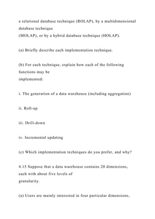 a relational database technique (ROLAP), by a multidimensional
database technique
(MOLAP), or by a hybrid database technique (HOLAP).
(a) Briefly describe each implementation technique.
(b) For each technique, explain how each of the following
functions may be
implemented:
i. The generation of a data warehouse (including aggregation)
ii. Roll-up
iii. Drill-down
iv. Incremental updating
(c) Which implementation techniques do you prefer, and why?
4.15 Suppose that a data warehouse contains 20 dimensions,
each with about five levels of
granularity.
(a) Users are mainly interested in four particular dimensions,
 