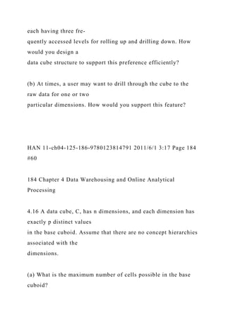 each having three fre-
quently accessed levels for rolling up and drilling down. How
would you design a
data cube structure to support this preference efficiently?
(b) At times, a user may want to drill through the cube to the
raw data for one or two
particular dimensions. How would you support this feature?
HAN 11-ch04-125-186-9780123814791 2011/6/1 3:17 Page 184
#60
184 Chapter 4 Data Warehousing and Online Analytical
Processing
4.16 A data cube, C, has n dimensions, and each dimension has
exactly p distinct values
in the base cuboid. Assume that there are no concept hierarchies
associated with the
dimensions.
(a) What is the maximum number of cells possible in the base
cuboid?
 