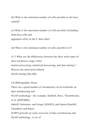 (b) What is the minimum number of cells possible in the base
cuboid?
(c) What is the maximum number of cells possible (including
both base cells and
aggregate cells) in the C data cube?
(d) What is the minimum number of cells possible in C?
4.17 What are the differences between the three main types of
data warehouse usage: infor-
mation processing, analytical processing, and data mining ?
Discuss the motivation behind
OLAP mining (OLAM).
4.8 Bibliographic Notes
There are a good number of introductory-level textbooks on
data warehousing and
OLAP technology—for example, Kimball, Ross, Thornthwaite,
et al. [KRTM08];
Imhoff, Galemmo, and Geiger [IGG03]; and Inmon [Inm96].
Chaudhuri and Dayal
[CD97] provide an early overview of data warehousing and
OLAP technology. A set of
 