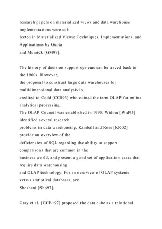 research papers on materialized views and data warehouse
implementations were col-
lected in Materialized Views: Techniques, Implementations, and
Applications by Gupta
and Mumick [GM99].
The history of decision support systems can be traced back to
the 1960s. However,
the proposal to construct large data warehouses for
multidimensional data analysis is
credited to Codd [CCS93] who coined the term OLAP for online
analytical processing.
The OLAP Council was established in 1995. Widom [Wid95]
identified several research
problems in data warehousing. Kimball and Ross [KR02]
provide an overview of the
deficiencies of SQL regarding the ability to support
comparisons that are common in the
business world, and present a good set of application cases that
require data warehousing
and OLAP technology. For an overview of OLAP systems
versus statistical databases, see
Shoshani [Sho97].
Gray et al. [GCB+97] proposed the data cube as a relational
 