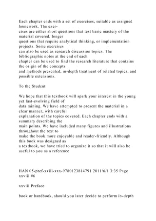 Each chapter ends with a set of exercises, suitable as assigned
homework. The exer-
cises are either short questions that test basic mastery of the
material covered, longer
questions that require analytical thinking, or implementation
projects. Some exercises
can also be used as research discussion topics. The
bibliographic notes at the end of each
chapter can be used to find the research literature that contains
the origin of the concepts
and methods presented, in-depth treatment of related topics, and
possible extensions.
To the Student
We hope that this textbook will spark your interest in the young
yet fast-evolving field of
data mining. We have attempted to present the material in a
clear manner, with careful
explanation of the topics covered. Each chapter ends with a
summary describing the
main points. We have included many figures and illustrations
throughout the text to
make the book more enjoyable and reader-friendly. Although
this book was designed as
a textbook, we have tried to organize it so that it will also be
useful to you as a reference
HAN 05-pref-xxiii-xxx-9780123814791 2011/6/1 3:35 Page
xxviii #6
xxviii Preface
book or handbook, should you later decide to perform in-depth
 