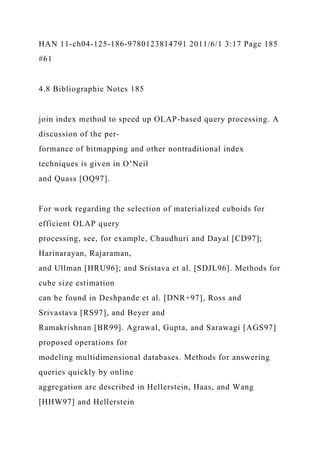 HAN 11-ch04-125-186-9780123814791 2011/6/1 3:17 Page 185
#61
4.8 Bibliographic Notes 185
join index method to speed up OLAP-based query processing. A
discussion of the per-
formance of bitmapping and other nontraditional index
techniques is given in O’Neil
and Quass [OQ97].
For work regarding the selection of materialized cuboids for
efficient OLAP query
processing, see, for example, Chaudhuri and Dayal [CD97];
Harinarayan, Rajaraman,
and Ullman [HRU96]; and Sristava et al. [SDJL96]. Methods for
cube size estimation
can be found in Deshpande et al. [DNR+97], Ross and
Srivastava [RS97], and Beyer and
Ramakrishnan [BR99]. Agrawal, Gupta, and Sarawagi [AGS97]
proposed operations for
modeling multidimensional databases. Methods for answering
queries quickly by online
aggregation are described in Hellerstein, Haas, and Wang
[HHW97] and Hellerstein
 