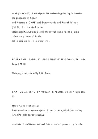et al. [HAC+99]. Techniques for estimating the top N queries
are proposed in Carey
and Kossman [CK98] and Donjerkovic and Ramakrishnan
[DR99]. Further studies on
intelligent OLAP and discovery-driven exploration of data
cubes are presented in the
bibliographic notes in Chapter 5.
EDELKAMP 19-ch15-671-700-9780123725127 2011/5/28 14:50
Page 672 #2
This page intentionally left blank
HAN 12-ch05-187-242-9780123814791 2011/6/1 3:19 Page 187
#1
5Data Cube Technology
Data warehouse systems provide online analytical processing
(OLAP) tools for interactive
analysis of multidimensional data at varied granularity levels.
 