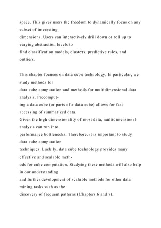 space. This gives users the freedom to dynamically focus on any
subset of interesting
dimensions. Users can interactively drill down or roll up to
varying abstraction levels to
find classification models, clusters, predictive rules, and
outliers.
This chapter focuses on data cube technology. In particular, we
study methods for
data cube computation and methods for multidimensional data
analysis. Precomput-
ing a data cube (or parts of a data cube) allows for fast
accessing of summarized data.
Given the high dimensionality of most data, multidimensional
analysis can run into
performance bottlenecks. Therefore, it is important to study
data cube computation
techniques. Luckily, data cube technology provides many
effective and scalable meth-
ods for cube computation. Studying these methods will also help
in our understanding
and further development of scalable methods for other data
mining tasks such as the
discovery of frequent patterns (Chapters 6 and 7).
 