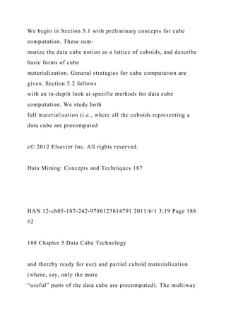 We begin in Section 5.1 with preliminary concepts for cube
computation. These sum-
marize the data cube notion as a lattice of cuboids, and describe
basic forms of cube
materialization. General strategies for cube computation are
given. Section 5.2 follows
with an in-depth look at specific methods for data cube
computation. We study both
full materialization (i.e., where all the cuboids representing a
data cube are precomputed
c© 2012 Elsevier Inc. All rights reserved.
Data Mining: Concepts and Techniques 187
HAN 12-ch05-187-242-9780123814791 2011/6/1 3:19 Page 188
#2
188 Chapter 5 Data Cube Technology
and thereby ready for use) and partial cuboid materialization
(where, say, only the more
“useful” parts of the data cube are precomputed). The multiway
 