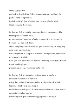 array aggregation
method is detailed for full cube computation. Methods for
partial cube computation,
including BUC, Star-Cubing, and the use of cube shell
fragments, are discussed.
In Section 5.3, we study cube-based query processing. The
techniques described build
on the standard methods of cube computation presented in
Section 5.2. You will learn
about sampling cubes for OLAP query answering on sampling
data (e.g., survey data,
which represent a sample or subset of a target data population
of interest). In addi-
tion, you will learn how to compute ranking cubes for efficient
top-k (ranking) query
processing in large relational data sets.
In Section 5.4, we describe various ways to perform
multidimensional data analysis
using data cubes. Prediction cubes are introduced, which
facilitate predictive modeling in
multidimensional space. We discuss multifeature cubes, which
compute complex queries
involving multiple dependent aggregates at multiple
 