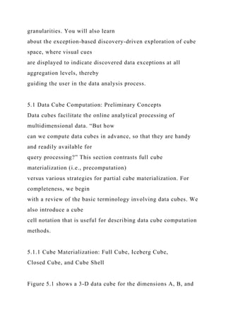 granularities. You will also learn
about the exception-based discovery-driven exploration of cube
space, where visual cues
are displayed to indicate discovered data exceptions at all
aggregation levels, thereby
guiding the user in the data analysis process.
5.1 Data Cube Computation: Preliminary Concepts
Data cubes facilitate the online analytical processing of
multidimensional data. “But how
can we compute data cubes in advance, so that they are handy
and readily available for
query processing?” This section contrasts full cube
materialization (i.e., precomputation)
versus various strategies for partial cube materialization. For
completeness, we begin
with a review of the basic terminology involving data cubes. We
also introduce a cube
cell notation that is useful for describing data cube computation
methods.
5.1.1 Cube Materialization: Full Cube, Iceberg Cube,
Closed Cube, and Cube Shell
Figure 5.1 shows a 3-D data cube for the dimensions A, B, and
 