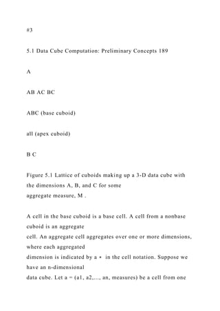 #3
5.1 Data Cube Computation: Preliminary Concepts 189
A
AB AC BC
ABC (base cuboid)
all (apex cuboid)
B C
Figure 5.1 Lattice of cuboids making up a 3-D data cube with
the dimensions A, B, and C for some
aggregate measure, M .
A cell in the base cuboid is a base cell. A cell from a nonbase
cuboid is an aggregate
cell. An aggregate cell aggregates over one or more dimensions,
where each aggregated
dimension is indicated by a ∗ in the cell notation. Suppose we
have an n-dimensional
data cube. Let a = (a1, a2,..., an, measures) be a cell from one
 