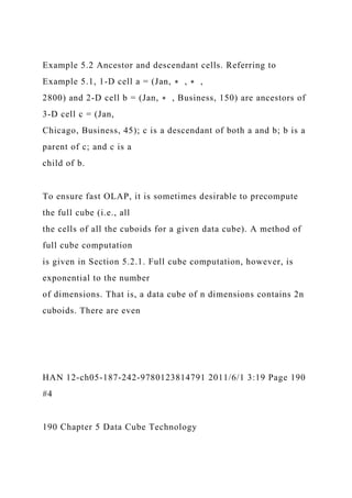Example 5.2 Ancestor and descendant cells. Referring to
Example 5.1, 1-D cell a = (Jan, ∗ , ∗ ,
2800) and 2-D cell b = (Jan, ∗ , Business, 150) are ancestors of
3-D cell c = (Jan,
Chicago, Business, 45); c is a descendant of both a and b; b is a
parent of c; and c is a
child of b.
To ensure fast OLAP, it is sometimes desirable to precompute
the full cube (i.e., all
the cells of all the cuboids for a given data cube). A method of
full cube computation
is given in Section 5.2.1. Full cube computation, however, is
exponential to the number
of dimensions. That is, a data cube of n dimensions contains 2n
cuboids. There are even
HAN 12-ch05-187-242-9780123814791 2011/6/1 3:19 Page 190
#4
190 Chapter 5 Data Cube Technology
 