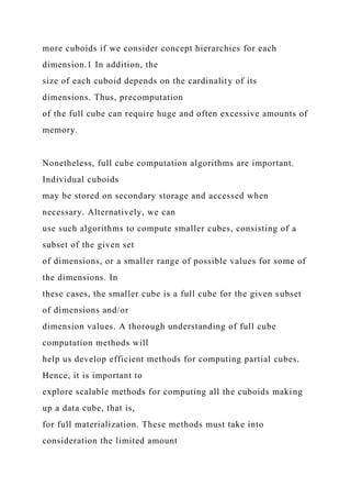 more cuboids if we consider concept hierarchies for each
dimension.1 In addition, the
size of each cuboid depends on the cardinality of its
dimensions. Thus, precomputation
of the full cube can require huge and often excessive amounts of
memory.
Nonetheless, full cube computation algorithms are important.
Individual cuboids
may be stored on secondary storage and accessed when
necessary. Alternatively, we can
use such algorithms to compute smaller cubes, consisting of a
subset of the given set
of dimensions, or a smaller range of possible values for some of
the dimensions. In
these cases, the smaller cube is a full cube for the given subset
of dimensions and/or
dimension values. A thorough understanding of full cube
computation methods will
help us develop efficient methods for computing partial cubes.
Hence, it is important to
explore scalable methods for computing all the cuboids making
up a data cube, that is,
for full materialization. These methods must take into
consideration the limited amount
 
