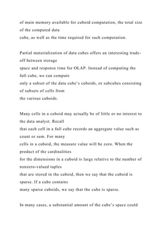of main memory available for cuboid computation, the total size
of the computed data
cube, as well as the time required for such computation.
Partial materialization of data cubes offers an interesting trade-
off between storage
space and response time for OLAP. Instead of computing the
full cube, we can compute
only a subset of the data cube’s cuboids, or subcubes consisting
of subsets of cells from
the various cuboids.
Many cells in a cuboid may actually be of little or no interest to
the data analyst. Recall
that each cell in a full cube records an aggregate value such as
count or sum. For many
cells in a cuboid, the measure value will be zero. When the
product of the cardinalities
for the dimensions in a cuboid is large relative to the number of
nonzero-valued tuples
that are stored in the cuboid, then we say that the cuboid is
sparse. If a cube contains
many sparse cuboids, we say that the cube is sparse.
In many cases, a substantial amount of the cube’s space could
 