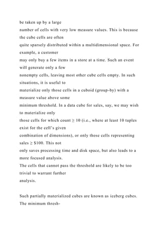 be taken up by a large
number of cells with very low measure values. This is because
the cube cells are often
quite sparsely distributed within a multidimensional space. For
example, a customer
may only buy a few items in a store at a time. Such an event
will generate only a few
nonempty cells, leaving most other cube cells empty. In such
situations, it is useful to
materialize only those cells in a cuboid (group-by) with a
measure value above some
minimum threshold. In a data cube for sales, say, we may wish
to materialize only
those cells for which count ≥ 10 (i.e., where at least 10 tuples
exist for the cell’s given
combination of dimensions), or only those cells representing
sales ≥ $100. This not
only saves processing time and disk space, but also leads to a
more focused analysis.
The cells that cannot pass the threshold are likely to be too
trivial to warrant further
analysis.
Such partially materialized cubes are known as iceberg cubes.
The minimum thresh-
 