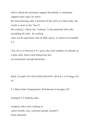 old is called the minimum support threshold, or minimum
support (min sup), for short.
By materializing only a fraction of the cells in a data cube, the
result is seen as the “tip of
the iceberg,” where the “iceberg” is the potential full cube
including all cells. An iceberg
cube can be specified with an SQL query, as shown in Example
5.3.
1Eq. (4.1) of Section 4.4.1 gives the total number of cuboids in
a data cube where each dimension has
an associated concept hierarchy.
HAN 12-ch05-187-242-9780123814791 2011/6/1 3:19 Page 191
#5
5.1 Data Cube Computation: Preliminary Concepts 191
Example 5.3 Iceberg cube.
compute cube sales iceberg as
select month, city, customer group, count(*)
from salesInfo
 
