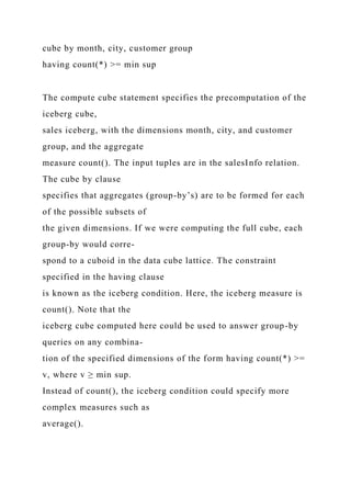cube by month, city, customer group
having count(*) >= min sup
The compute cube statement specifies the precomputation of the
iceberg cube,
sales iceberg, with the dimensions month, city, and customer
group, and the aggregate
measure count(). The input tuples are in the salesInfo relation.
The cube by clause
specifies that aggregates (group-by’s) are to be formed for each
of the possible subsets of
the given dimensions. If we were computing the full cube, each
group-by would corre-
spond to a cuboid in the data cube lattice. The constraint
specified in the having clause
is known as the iceberg condition. Here, the iceberg measure is
count(). Note that the
iceberg cube computed here could be used to answer group-by
queries on any combina-
tion of the specified dimensions of the form having count(*) >=
v, where v ≥ min sup.
Instead of count(), the iceberg condition could specify more
complex measures such as
average().
 