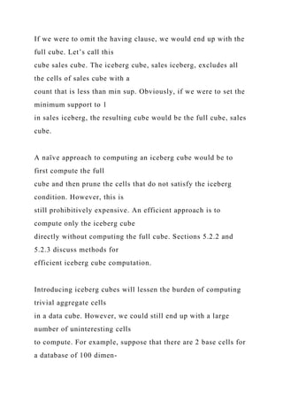 If we were to omit the having clause, we would end up with the
full cube. Let’s call this
cube sales cube. The iceberg cube, sales iceberg, excludes all
the cells of sales cube with a
count that is less than min sup. Obviously, if we were to set the
minimum support to 1
in sales iceberg, the resulting cube would be the full cube, sales
cube.
A naïve approach to computing an iceberg cube would be to
first compute the full
cube and then prune the cells that do not satisfy the iceberg
condition. However, this is
still prohibitively expensive. An efficient approach is to
compute only the iceberg cube
directly without computing the full cube. Sections 5.2.2 and
5.2.3 discuss methods for
efficient iceberg cube computation.
Introducing iceberg cubes will lessen the burden of computing
trivial aggregate cells
in a data cube. However, we could still end up with a large
number of uninteresting cells
to compute. For example, suppose that there are 2 base cells for
a database of 100 dimen-
 