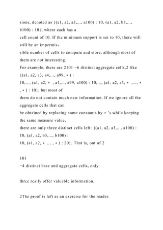 sions, denoted as {(a1, a2, a3,..., a100) : 10, (a1, a2, b3,...,
b100) : 10}, where each has a
cell count of 10. If the minimum support is set to 10, there will
still be an impermis-
sible number of cells to compute and store, although most of
them are not interesting.
For example, there are 2101 −6 distinct aggregate cells,2 like
{(a1, a2, a3, a4,..., a99, ∗ ) :
10,..., (a1, a2, ∗ , a4,..., a99, a100) : 10,..., (a1, a2, a3, ∗ ,..., ∗
, ∗ ) : 10}, but most of
them do not contain much new information. If we ignore all the
aggregate cells that can
be obtained by replacing some constants by ∗ ’s while keeping
the same measure value,
there are only three distinct cells left: {(a1, a2, a3,..., a100) :
10, (a1, a2, b3,..., b100) :
10, (a1, a2, ∗ ,..., ∗ ) : 20}. That is, out of 2
101
−4 distinct base and aggregate cells, only
three really offer valuable information.
2The proof is left as an exercise for the reader.
 