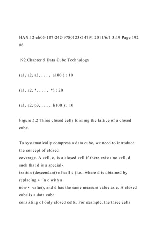 HAN 12-ch05-187-242-9780123814791 2011/6/1 3:19 Page 192
#6
192 Chapter 5 Data Cube Technology
(a1, a2, a3, . . . , a100 ) : 10
(a1, a2, *, . . . , *) : 20
(a1, a2, b3, . . . , b100 ) : 10
Figure 5.2 Three closed cells forming the lattice of a closed
cube.
To systematically compress a data cube, we need to introduce
the concept of closed
coverage. A cell, c, is a closed cell if there exists no cell, d,
such that d is a special-
ization (descendant) of cell c (i.e., where d is obtained by
replacing ∗ in c with a
non-∗ value), and d has the same measure value as c. A closed
cube is a data cube
consisting of only closed cells. For example, the three cells
 