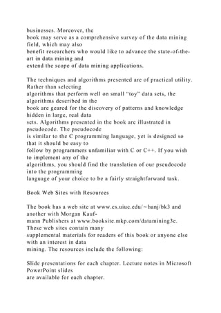 businesses. Moreover, the
book may serve as a comprehensive survey of the data mining
field, which may also
benefit researchers who would like to advance the state-of-the-
art in data mining and
extend the scope of data mining applications.
The techniques and algorithms presented are of practical utility.
Rather than selecting
algorithms that perform well on small “toy” data sets, the
algorithms described in the
book are geared for the discovery of patterns and knowledge
hidden in large, real data
sets. Algorithms presented in the book are illustrated in
pseudocode. The pseudocode
is similar to the C programming language, yet is designed so
that it should be easy to
follow by programmers unfamiliar with C or C++. If you wish
to implement any of the
algorithms, you should find the translation of our pseudocode
into the programming
language of your choice to be a fairly straightforward task.
Book Web Sites with Resources
The book has a web site at www.cs.uiuc.edu/∼hanj/bk3 and
another with Morgan Kauf-
mann Publishers at www.booksite.mkp.com/datamining3e.
These web sites contain many
supplemental materials for readers of this book or anyone else
with an interest in data
mining. The resources include the following:
Slide presentations for each chapter. Lecture notes in Microsoft
PowerPoint slides
are available for each chapter.
 