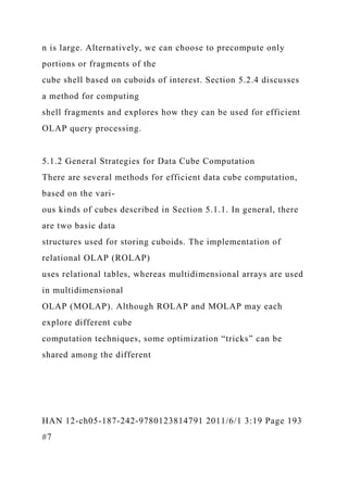 n is large. Alternatively, we can choose to precompute only
portions or fragments of the
cube shell based on cuboids of interest. Section 5.2.4 discusses
a method for computing
shell fragments and explores how they can be used for efficient
OLAP query processing.
5.1.2 General Strategies for Data Cube Computation
There are several methods for efficient data cube computation,
based on the vari-
ous kinds of cubes described in Section 5.1.1. In general, there
are two basic data
structures used for storing cuboids. The implementation of
relational OLAP (ROLAP)
uses relational tables, whereas multidimensional arrays are used
in multidimensional
OLAP (MOLAP). Although ROLAP and MOLAP may each
explore different cube
computation techniques, some optimization “tricks” can be
shared among the different
HAN 12-ch05-187-242-9780123814791 2011/6/1 3:19 Page 193
#7
 