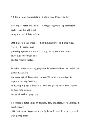 5.1 Data Cube Computation: Preliminary Concepts 193
data representations. The following are general optimization
techniques for efficient
computation of data cubes.
Optimization Technique 1: Sorting, hashing, and grouping.
Sorting, hashing, and
grouping operations should be applied to the dimension
attributes to reorder and
cluster related tuples.
In cube computation, aggregation is performed on the tuples (or
cells) that share
the same set of dimension values. Thus, it is important to
explore sorting, hashing,
and grouping operations to access and group such data together
to facilitate compu-
tation of such aggregates.
To compute total sales by branch, day, and item, for example, it
can be more
efficient to sort tuples or cells by branch, and then by day, and
then group them
 