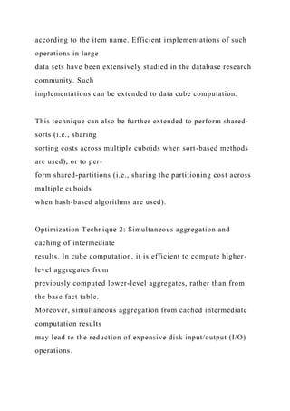 according to the item name. Efficient implementations of such
operations in large
data sets have been extensively studied in the database research
community. Such
implementations can be extended to data cube computation.
This technique can also be further extended to perform shared-
sorts (i.e., sharing
sorting costs across multiple cuboids when sort-based methods
are used), or to per-
form shared-partitions (i.e., sharing the partitioning cost across
multiple cuboids
when hash-based algorithms are used).
Optimization Technique 2: Simultaneous aggregation and
caching of intermediate
results. In cube computation, it is efficient to compute higher-
level aggregates from
previously computed lower-level aggregates, rather than from
the base fact table.
Moreover, simultaneous aggregation from cached intermediate
computation results
may lead to the reduction of expensive disk input/output (I/O)
operations.
 
