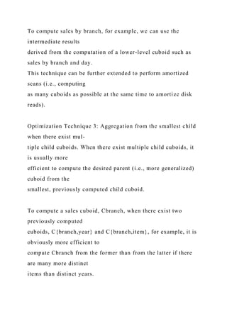 To compute sales by branch, for example, we can use the
intermediate results
derived from the computation of a lower-level cuboid such as
sales by branch and day.
This technique can be further extended to perform amortized
scans (i.e., computing
as many cuboids as possible at the same time to amortize disk
reads).
Optimization Technique 3: Aggregation from the smallest child
when there exist mul-
tiple child cuboids. When there exist multiple child cuboids, it
is usually more
efficient to compute the desired parent (i.e., more generalized)
cuboid from the
smallest, previously computed child cuboid.
To compute a sales cuboid, Cbranch, when there exist two
previously computed
cuboids, C{branch,year} and C{branch,item}, for example, it is
obviously more efficient to
compute Cbranch from the former than from the latter if there
are many more distinct
items than distinct years.
 
