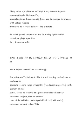 Many other optimization techniques may further improve
computational efficiency. For
example, string dimension attributes can be mapped to integers
with values ranging
from zero to the cardinality of the attribute.
In iceberg cube computation the following optimization
technique plays a particu-
larly important role.
HAN 12-ch05-187-242-9780123814791 2011/6/1 3:19 Page 194
#8
194 Chapter 5 Data Cube Technology
Optimization Technique 4: The Apriori pruning method can be
explored to
compute iceberg cubes efficiently. The Apriori property,3 in the
context of data
cubes, states as follows: If a given cell does not satisfy
minimum support, then no descen-
dant of the cell (i.e., more specialized cell) will satisfy
minimum support either. This
 