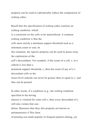 property can be used to substantially reduce the computation of
iceberg cubes.
Recall that the specification of iceberg cubes contains an
iceberg condition, which
is a constraint on the cells to be materialized. A common
iceberg condition is that the
cells must satisfy a minimum support threshold such as a
minimum count or sum. In
this situation, the Apriori property can be used to prune away
the exploration of the
cell’s descendants. For example, if the count of a cell, c, in a
cuboid is less than a
minimum support threshold, v, then the count of any of c’s
descendant cells in the
lower-level cuboids can never be greater than or equal to v, and
thus can be pruned.
In other words, if a condition (e.g., the iceberg condition
specified in the having
clause) is violated for some cell c, then every descendant of c
will also violate that con-
dition. Measures that obey this property are known as
antimonotonic.4 This form
of pruning was made popular in frequent pattern mining, yet
 