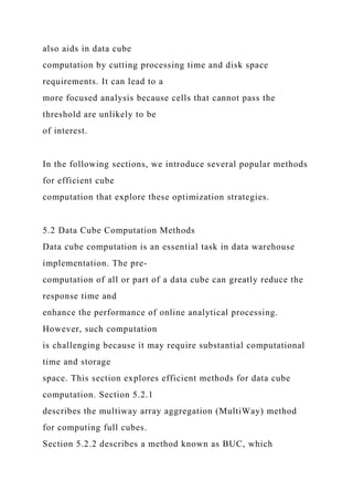 also aids in data cube
computation by cutting processing time and disk space
requirements. It can lead to a
more focused analysis because cells that cannot pass the
threshold are unlikely to be
of interest.
In the following sections, we introduce several popular methods
for efficient cube
computation that explore these optimization strategies.
5.2 Data Cube Computation Methods
Data cube computation is an essential task in data warehouse
implementation. The pre-
computation of all or part of a data cube can greatly reduce the
response time and
enhance the performance of online analytical processing.
However, such computation
is challenging because it may require substantial computational
time and storage
space. This section explores efficient methods for data cube
computation. Section 5.2.1
describes the multiway array aggregation (MultiWay) method
for computing full cubes.
Section 5.2.2 describes a method known as BUC, which
 