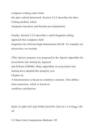 computes iceberg cubes from
the apex cuboid downward. Section 5.2.3 describes the Star-
Cubing method, which
integrates top-down and bottom-up computation.
Finally, Section 5.2.4 describes a shell-fragment cubing
approach that computes shell
fragments for efficient high-dimensional OLAP. To simplify our
discussion, we exclude
3The Apriori property was proposed in the Apriori algorithm for
association rule mining by Agrawal
and Srikant [AS94b]. Many algorithms in association rule
mining have adopted this property (see
Chapter 6).
4 Antimonotone is based on condition violation. This differs
from monotone, which is based on
condition satisfaction.
HAN 12-ch05-187-242-9780123814791 2011/6/1 3:19 Page 195
#9
5.2 Data Cube Computation Methods 195
 