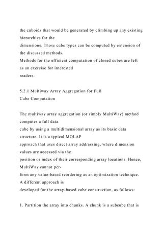 the cuboids that would be generated by climbing up any existing
hierarchies for the
dimensions. Those cube types can be computed by extension of
the discussed methods.
Methods for the efficient computation of closed cubes are left
as an exercise for interested
readers.
5.2.1 Multiway Array Aggregation for Full
Cube Computation
The multiway array aggregation (or simply MultiWay) method
computes a full data
cube by using a multidimensional array as its basic data
structure. It is a typical MOLAP
approach that uses direct array addressing, where dimension
values are accessed via the
position or index of their corresponding array locations. Hence,
MultiWay cannot per-
form any value-based reordering as an optimization technique.
A different approach is
developed for the array-based cube construction, as follows:
1. Partition the array into chunks. A chunk is a subcube that is
 