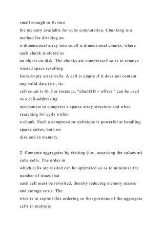 small enough to fit into
the memory available for cube computation. Chunking is a
method for dividing an
n-dimensional array into small n-dimensional chunks, where
each chunk is stored as
an object on disk. The chunks are compressed so as to remove
wasted space resulting
from empty array cells. A cell is empty if it does not contain
any valid data (i.e., its
cell count is 0). For instance, “chunkID + offset ” can be used
as a cell-addressing
mechanism to compress a sparse array structure and when
searching for cells within
a chunk. Such a compression technique is powerful at handling
sparse cubes, both on
disk and in memory.
2. Compute aggregates by visiting (i.e., accessing the values at)
cube cells. The order in
which cells are visited can be optimized so as to minimize the
number of times that
each cell must be revisited, thereby reducing memory access
and storage costs. The
trick is to exploit this ordering so that portions of the aggregate
cells in multiple
 