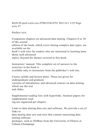 HAN 05-pref-xxiii-xxx-9780123814791 2011/6/1 3:35 Page
xxix #7
Preface xxix
Companion chapters on advanced data mining. Chapters 8 to 10
of the second
edition of the book, which cover mining complex data types, are
available on the
book’s web sites for readers who are interested in learning more
about such advanced
topics, beyond the themes covered in this book.
Instructors’ manual. This complete set of answers to the
exercises in the book is
available only to instructors from the publisher’s web site.
Course syllabi and lecture plans. These are given for
undergraduate and graduate
versions of introductory and advanced courses on data mining,
which use the text
and slides.
Supplemental reading lists with hyperlinks. Seminal papers for
supplemental read-
ing are organized per chapter.
Links to data mining data sets and software. We provide a set of
links to
data mining data sets and sites that contain interesting data
mining software
packages, such as IlliMine from the University of Illinois at
Urbana-Champaign
 