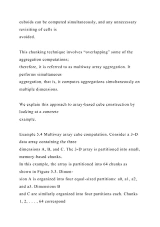 cuboids can be computed simultaneously, and any unnecessary
revisiting of cells is
avoided.
This chunking technique involves “overlapping” some of the
aggregation computations;
therefore, it is referred to as multiway array aggregation. It
performs simultaneous
aggregation, that is, it computes aggregations simultaneously on
multiple dimensions.
We explain this approach to array-based cube construction by
looking at a concrete
example.
Example 5.4 Multiway array cube computation. Consider a 3-D
data array containing the three
dimensions A, B, and C. The 3-D array is partitioned into small,
memory-based chunks.
In this example, the array is partitioned into 64 chunks as
shown in Figure 5.3. Dimen-
sion A is organized into four equal-sized partitions: a0, a1, a2,
and a3. Dimensions B
and C are similarly organized into four partitions each. Chunks
1, 2, . . . , 64 correspond
 