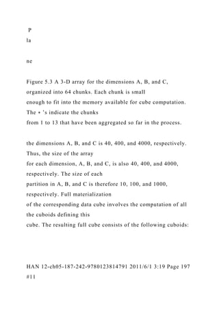 P
la
ne
Figure 5.3 A 3-D array for the dimensions A, B, and C,
organized into 64 chunks. Each chunk is small
enough to fit into the memory available for cube computation.
The ∗ ’s indicate the chunks
from 1 to 13 that have been aggregated so far in the process.
the dimensions A, B, and C is 40, 400, and 4000, respectively.
Thus, the size of the array
for each dimension, A, B, and C, is also 40, 400, and 4000,
respectively. The size of each
partition in A, B, and C is therefore 10, 100, and 1000,
respectively. Full materialization
of the corresponding data cube involves the computation of all
the cuboids defining this
cube. The resulting full cube consists of the following cuboids:
HAN 12-ch05-187-242-9780123814791 2011/6/1 3:19 Page 197
#11
 