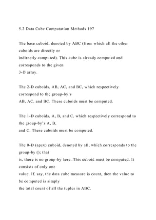 5.2 Data Cube Computation Methods 197
The base cuboid, denoted by ABC (from which all the other
cuboids are directly or
indirectly computed). This cube is already computed and
corresponds to the given
3-D array.
The 2-D cuboids, AB, AC, and BC, which respectively
correspond to the group-by’s
AB, AC, and BC. These cuboids must be computed.
The 1-D cuboids, A, B, and C, which respectively correspond to
the group-by’s A, B,
and C. These cuboids must be computed.
The 0-D (apex) cuboid, denoted by all, which corresponds to the
group-by (); that
is, there is no group-by here. This cuboid must be computed. It
consists of only one
value. If, say, the data cube measure is count, then the value to
be computed is simply
the total count of all the tuples in ABC.
 