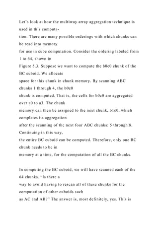 Let’s look at how the multiway array aggregation technique is
used in this computa-
tion. There are many possible orderings with which chunks can
be read into memory
for use in cube computation. Consider the ordering labeled from
1 to 64, shown in
Figure 5.3. Suppose we want to compute the b0c0 chunk of the
BC cuboid. We allocate
space for this chunk in chunk memory. By scanning ABC
chunks 1 through 4, the b0c0
chunk is computed. That is, the cells for b0c0 are aggregated
over a0 to a3. The chunk
memory can then be assigned to the next chunk, b1c0, which
completes its aggregation
after the scanning of the next four ABC chunks: 5 through 8.
Continuing in this way,
the entire BC cuboid can be computed. Therefore, only one BC
chunk needs to be in
memory at a time, for the computation of all the BC chunks.
In computing the BC cuboid, we will have scanned each of the
64 chunks. “Is there a
way to avoid having to rescan all of these chunks for the
computation of other cuboids such
as AC and AB?” The answer is, most definitely, yes. This is
 