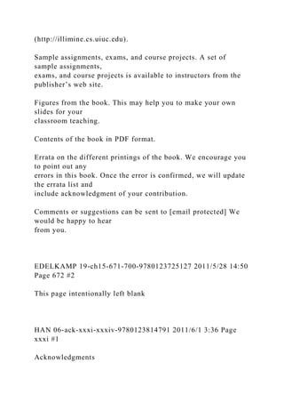 (http://illimine.cs.uiuc.edu).
Sample assignments, exams, and course projects. A set of
sample assignments,
exams, and course projects is available to instructors from the
publisher’s web site.
Figures from the book. This may help you to make your own
slides for your
classroom teaching.
Contents of the book in PDF format.
Errata on the different printings of the book. We encourage you
to point out any
errors in this book. Once the error is confirmed, we will update
the errata list and
include acknowledgment of your contribution.
Comments or suggestions can be sent to [email protected] We
would be happy to hear
from you.
EDELKAMP 19-ch15-671-700-9780123725127 2011/5/28 14:50
Page 672 #2
This page intentionally left blank
HAN 06-ack-xxxi-xxxiv-9780123814791 2011/6/1 3:36 Page
xxxi #1
Acknowledgments
 