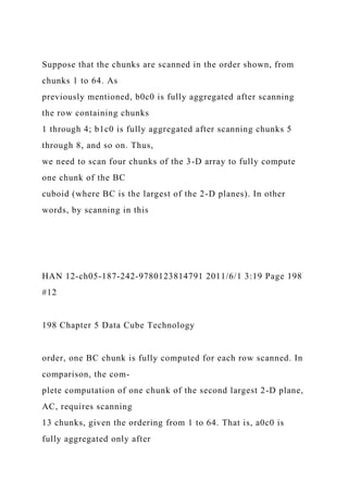 Suppose that the chunks are scanned in the order shown, from
chunks 1 to 64. As
previously mentioned, b0c0 is fully aggregated after scanning
the row containing chunks
1 through 4; b1c0 is fully aggregated after scanning chunks 5
through 8, and so on. Thus,
we need to scan four chunks of the 3-D array to fully compute
one chunk of the BC
cuboid (where BC is the largest of the 2-D planes). In other
words, by scanning in this
HAN 12-ch05-187-242-9780123814791 2011/6/1 3:19 Page 198
#12
198 Chapter 5 Data Cube Technology
order, one BC chunk is fully computed for each row scanned. In
comparison, the com-
plete computation of one chunk of the second largest 2-D plane,
AC, requires scanning
13 chunks, given the ordering from 1 to 64. That is, a0c0 is
fully aggregated only after
 