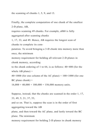 the scanning of chunks 1, 5, 9, and 13.
Finally, the complete computation of one chunk of the smallest
2-D plane, AB,
requires scanning 49 chunks. For example, a0b0 is fully
aggregated after scanning chunks
1, 17, 33, and 49. Hence, AB requires the longest scan of
chunks to complete its com-
putation. To avoid bringing a 3-D chunk into memory more than
once, the minimum
memory requirement for holding all relevant 2-D planes in
chunk memory, according
to the chunk ordering of 1 to 64, is as follows: 40×400 (for the
whole AB plane) +
40×1000 (for one column of the AC plane) + 100×1000 (for one
BC plane chunk) =
16,000 + 40,000 + 100,000 = 156,000 memory units.
Suppose, instead, that the chunks are scanned in the order 1, 17,
33, 49, 5, 21, 37, 53,
and so on. That is, suppose the scan is in the order of first
aggregating toward the AB
plane, and then toward the AC plane, and lastly toward the BC
plane. The minimum
memory requirement for holding 2-D planes in chunk memory
 