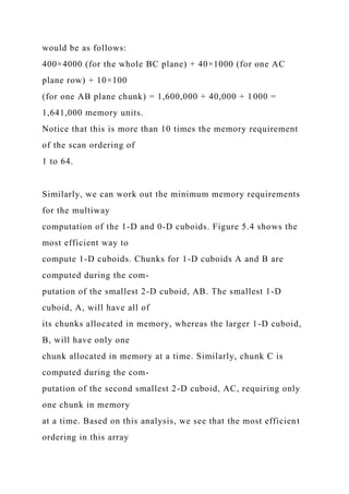 would be as follows:
400×4000 (for the whole BC plane) + 40×1000 (for one AC
plane row) + 10×100
(for one AB plane chunk) = 1,600,000 + 40,000 + 1000 =
1,641,000 memory units.
Notice that this is more than 10 times the memory requirement
of the scan ordering of
1 to 64.
Similarly, we can work out the minimum memory requirements
for the multiway
computation of the 1-D and 0-D cuboids. Figure 5.4 shows the
most efficient way to
compute 1-D cuboids. Chunks for 1-D cuboids A and B are
computed during the com-
putation of the smallest 2-D cuboid, AB. The smallest 1-D
cuboid, A, will have all of
its chunks allocated in memory, whereas the larger 1-D cuboid,
B, will have only one
chunk allocated in memory at a time. Similarly, chunk C is
computed during the com-
putation of the second smallest 2-D cuboid, AC, requiring only
one chunk in memory
at a time. Based on this analysis, we see that the most efficient
ordering in this array
 