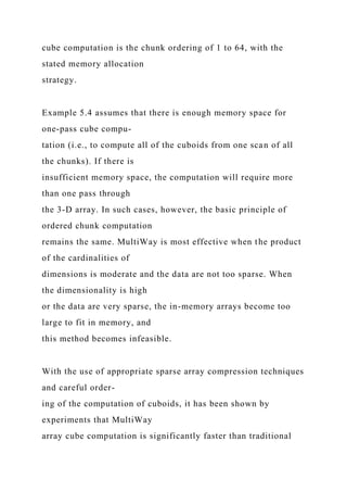 cube computation is the chunk ordering of 1 to 64, with the
stated memory allocation
strategy.
Example 5.4 assumes that there is enough memory space for
one-pass cube compu-
tation (i.e., to compute all of the cuboids from one scan of all
the chunks). If there is
insufficient memory space, the computation will require more
than one pass through
the 3-D array. In such cases, however, the basic principle of
ordered chunk computation
remains the same. MultiWay is most effective when the product
of the cardinalities of
dimensions is moderate and the data are not too sparse. When
the dimensionality is high
or the data are very sparse, the in-memory arrays become too
large to fit in memory, and
this method becomes infeasible.
With the use of appropriate sparse array compression techniques
and careful order-
ing of the computation of cuboids, it has been shown by
experiments that MultiWay
array cube computation is significantly faster than traditional
 