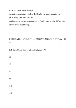 ROLAP (relational record-
based) computation. Unlike ROLAP, the array structure of
MultiWay does not require
saving space to store search keys. Furthermore, MultiWay uses
direct array addressing,
HAN 12-ch05-187-242-9780123814791 2011/6/1 3:19 Page 199
#13
5.2 Data Cube Computation Methods 199
b3
b2
b1
b0
AB
AB
 
