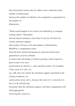 this observation works only for cubes with a relatively small
number of dimensions,
because the number of cuboids to be computed is exponential to
the number of
dimensions.
“What would happen if we tried to use MultiWay to compute
iceberg cubes?” Remember
that the Apriori property states that if a given cell does not
satisfy minimum support,
then neither will any of its descendants. Unfortunately,
MultiWay’s computation starts
from the base cuboid and progresses upward toward more
generalized, ancestor cuboids.
It cannot take advantage of Apriori pruning, which requires a
parent node to be com-
puted before its child (i.e., more specific) nodes. For example,
if the count of a cell c in,
say, AB, does not satisfy the minimum support specified in the
iceberg condition, we
cannot prune away cell c, because the count of c’s ancestors in
the A or B cuboids may
be greater than the minimum support, and their computation will
need aggregation
involving the count of c.
 