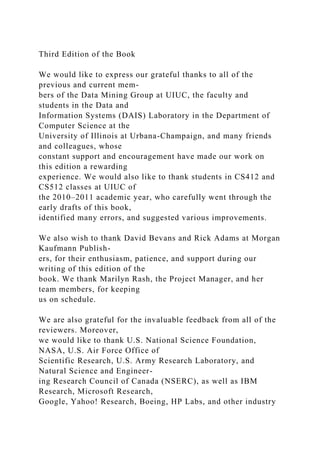 Third Edition of the Book
We would like to express our grateful thanks to all of the
previous and current mem-
bers of the Data Mining Group at UIUC, the faculty and
students in the Data and
Information Systems (DAIS) Laboratory in the Department of
Computer Science at the
University of Illinois at Urbana-Champaign, and many friends
and colleagues, whose
constant support and encouragement have made our work on
this edition a rewarding
experience. We would also like to thank students in CS412 and
CS512 classes at UIUC of
the 2010–2011 academic year, who carefully went through the
early drafts of this book,
identified many errors, and suggested various improvements.
We also wish to thank David Bevans and Rick Adams at Morgan
Kaufmann Publish-
ers, for their enthusiasm, patience, and support during our
writing of this edition of the
book. We thank Marilyn Rash, the Project Manager, and her
team members, for keeping
us on schedule.
We are also grateful for the invaluable feedback from all of the
reviewers. Moreover,
we would like to thank U.S. National Science Foundation,
NASA, U.S. Air Force Office of
Scientific Research, U.S. Army Research Laboratory, and
Natural Science and Engineer-
ing Research Council of Canada (NSERC), as well as IBM
Research, Microsoft Research,
Google, Yahoo! Research, Boeing, HP Labs, and other industry
 