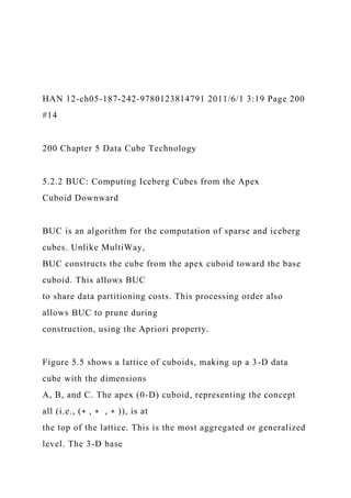 HAN 12-ch05-187-242-9780123814791 2011/6/1 3:19 Page 200
#14
200 Chapter 5 Data Cube Technology
5.2.2 BUC: Computing Iceberg Cubes from the Apex
Cuboid Downward
BUC is an algorithm for the computation of sparse and iceberg
cubes. Unlike MultiWay,
BUC constructs the cube from the apex cuboid toward the base
cuboid. This allows BUC
to share data partitioning costs. This processing order also
allows BUC to prune during
construction, using the Apriori property.
Figure 5.5 shows a lattice of cuboids, making up a 3-D data
cube with the dimensions
A, B, and C. The apex (0-D) cuboid, representing the concept
all (i.e., (∗ , ∗ , ∗ )), is at
the top of the lattice. This is the most aggregated or generalized
level. The 3-D base
 