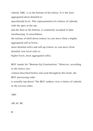 cuboid, ABC, is at the bottom of the lattice. It is the least
aggregated (most detailed or
specialized) level. This representation of a lattice of cuboids,
with the apex at the top
and the base at the bottom, is commonly accepted in data
warehousing. It consolidates
the notions of drill-down (where we can move from a highly
aggregated cell to lower,
more detailed cells) and roll-up (where we can move from
detailed, low-level cells to
higher-level, more aggregated cells).
BUC stands for “Bottom-Up Construction.” However, according
to the lattice con-
vention described before and used throughout this book, the
BUC processing order
is actually top-down! The BUC authors view a lattice of cuboids
in the reverse order,
ABC
AB AC BC
B
 